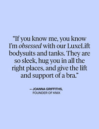 If you know me, you know I'm obsessed with our LuxeLift bodysuits and tanks. They are so sleek, hug you in all the right places, and give the lift and support of a bra - Quote from Joanna Griffiths, Founder of KNIX
